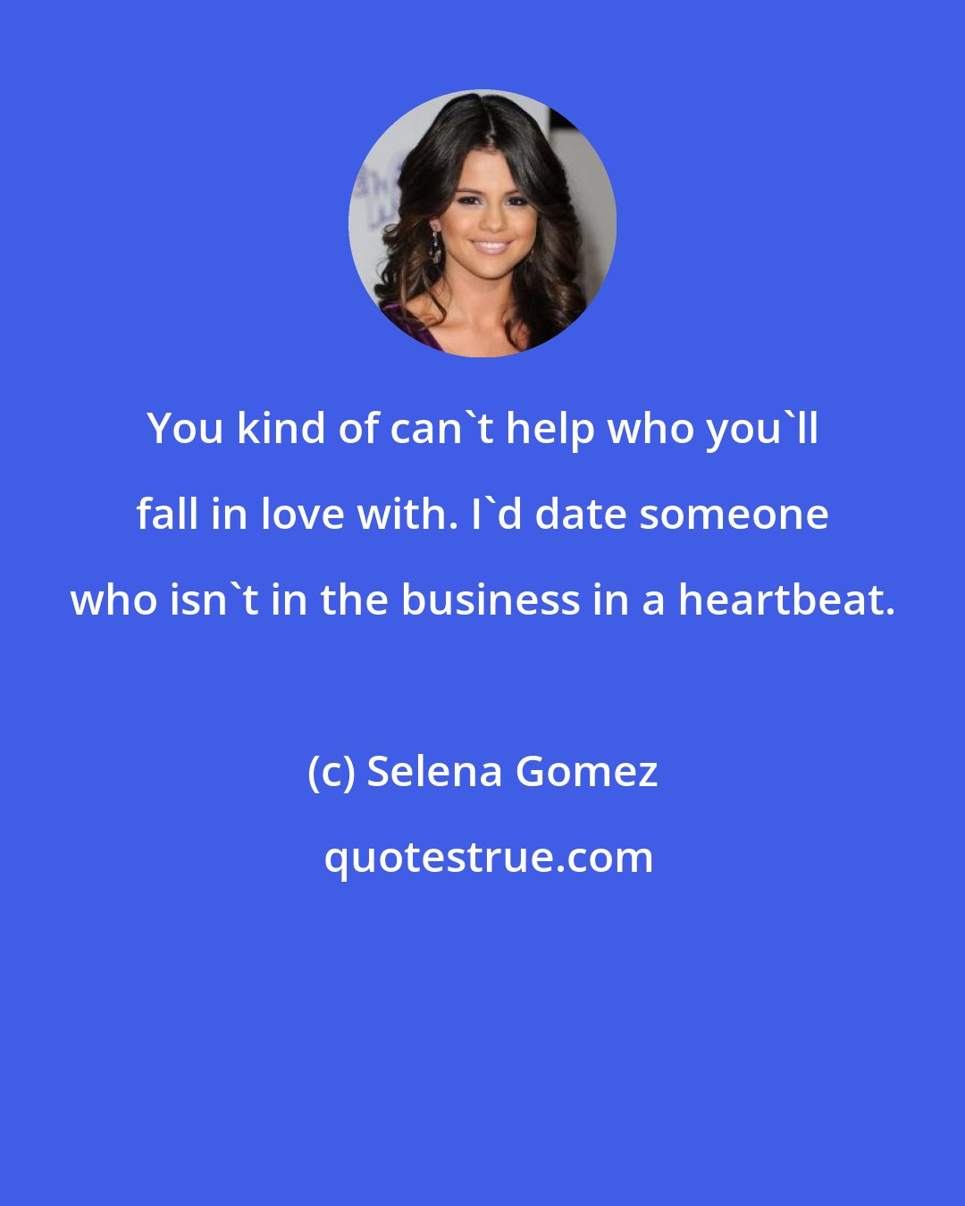 Selena Gomez: You kind of can't help who you'll fall in love with. I'd date someone who isn't in the business in a heartbeat.