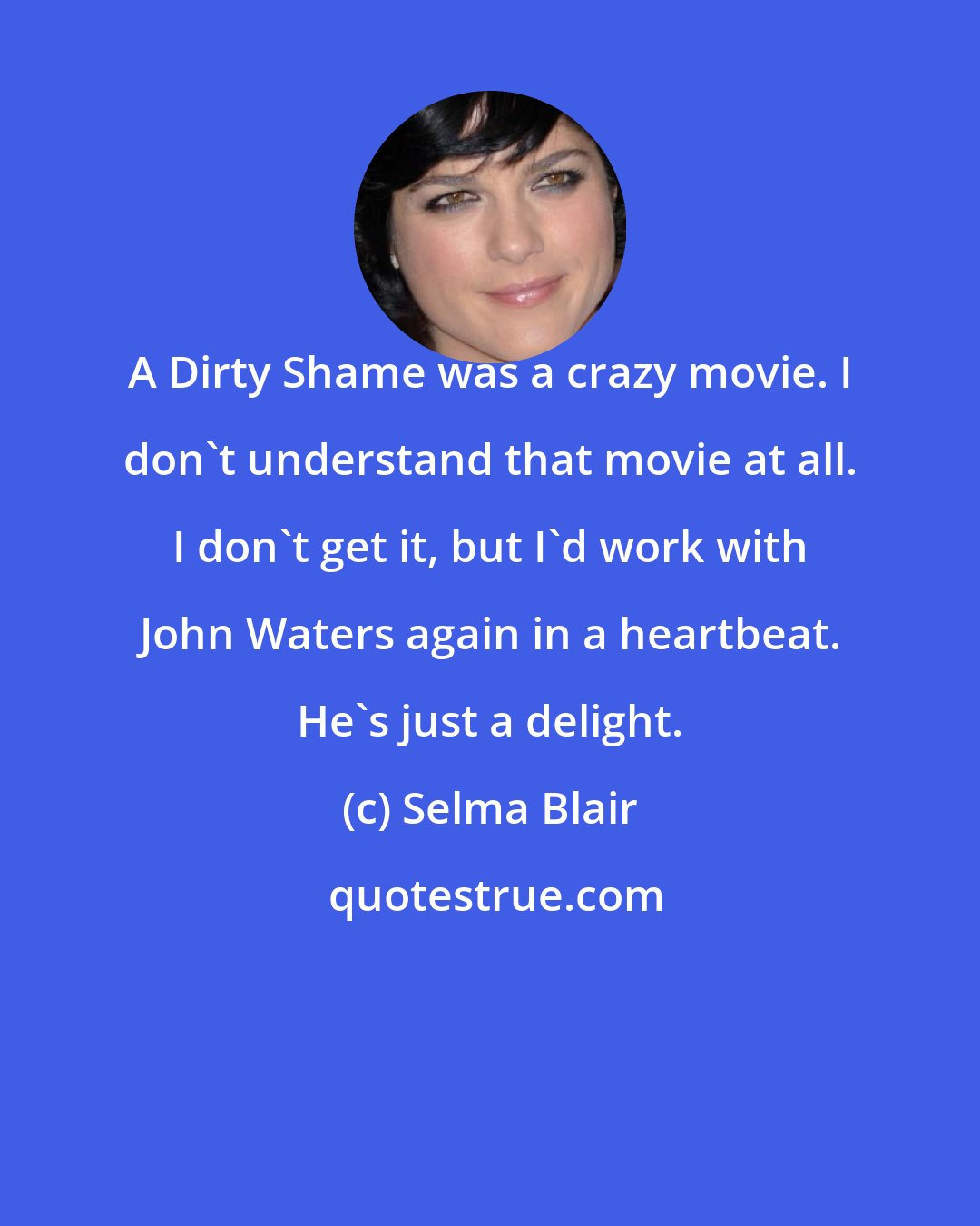 Selma Blair: A Dirty Shame was a crazy movie. I don't understand that movie at all. I don't get it, but I'd work with John Waters again in a heartbeat. He's just a delight.