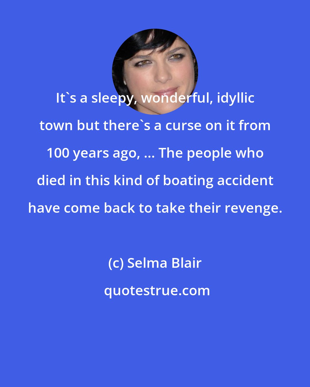 Selma Blair: It's a sleepy, wonderful, idyllic town but there's a curse on it from 100 years ago, ... The people who died in this kind of boating accident have come back to take their revenge.