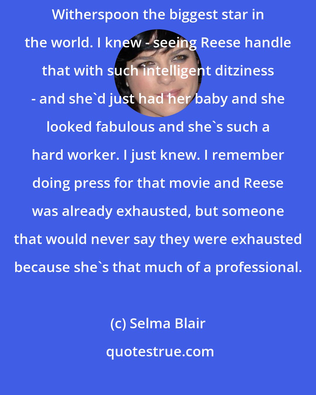 Selma Blair: Legally Blonde was something that I just knew was going to make Reese Witherspoon the biggest star in the world. I knew - seeing Reese handle that with such intelligent ditziness - and she'd just had her baby and she looked fabulous and she's such a hard worker. I just knew. I remember doing press for that movie and Reese was already exhausted, but someone that would never say they were exhausted because she's that much of a professional.