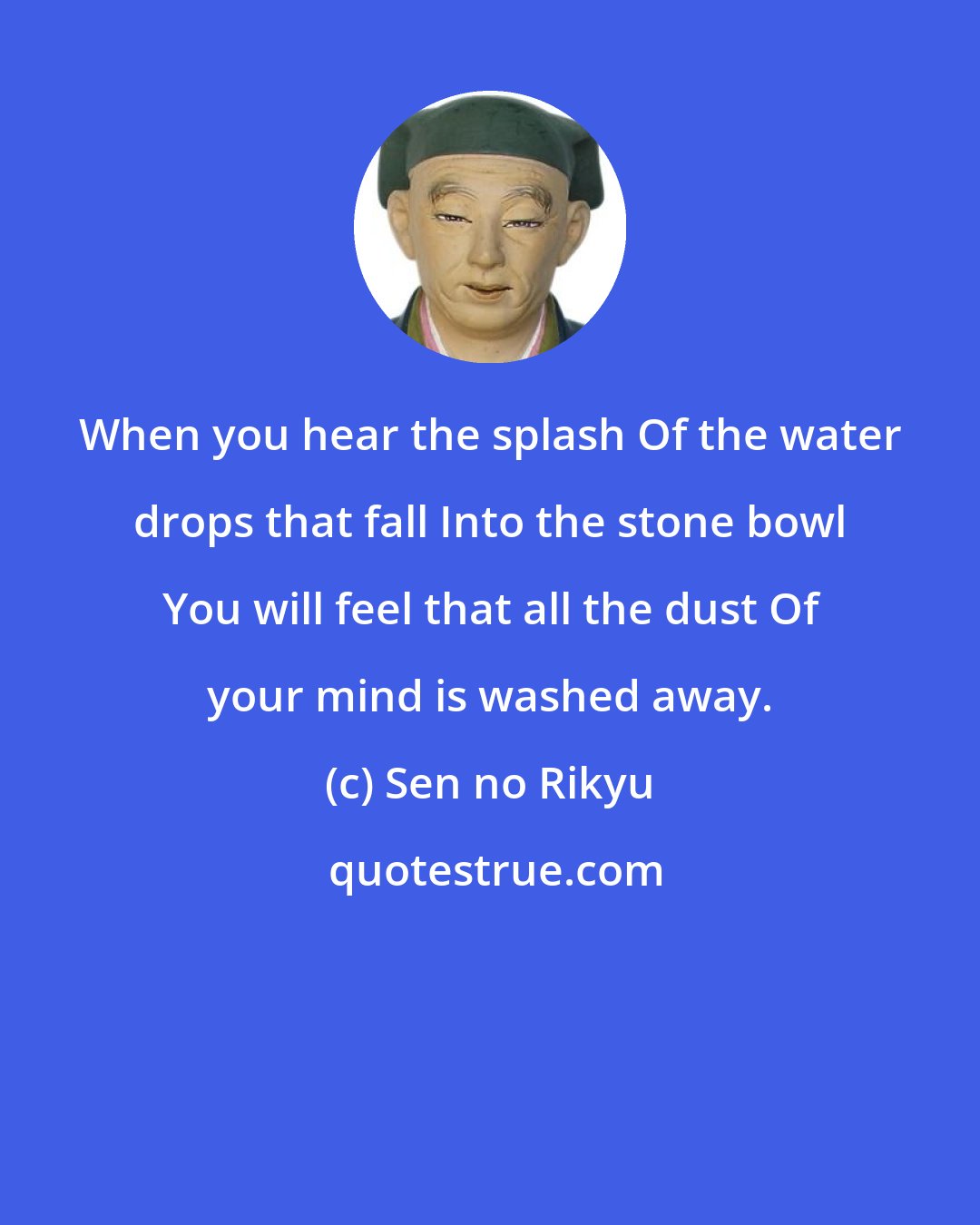 Sen no Rikyu: When you hear the splash Of the water drops that fall Into the stone bowl You will feel that all the dust Of your mind is washed away.