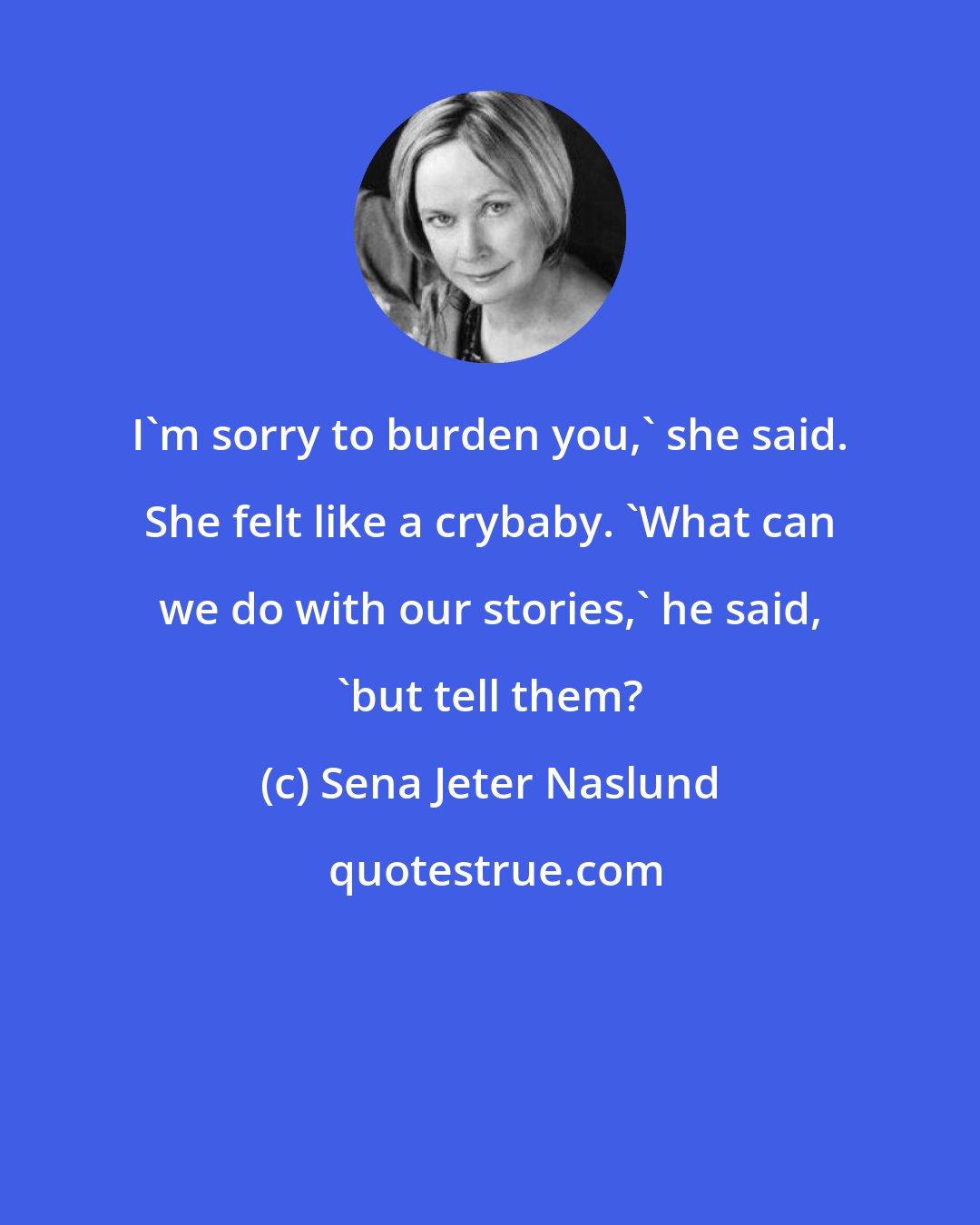 Sena Jeter Naslund: I'm sorry to burden you,' she said. She felt like a crybaby. 'What can we do with our stories,' he said, 'but tell them?