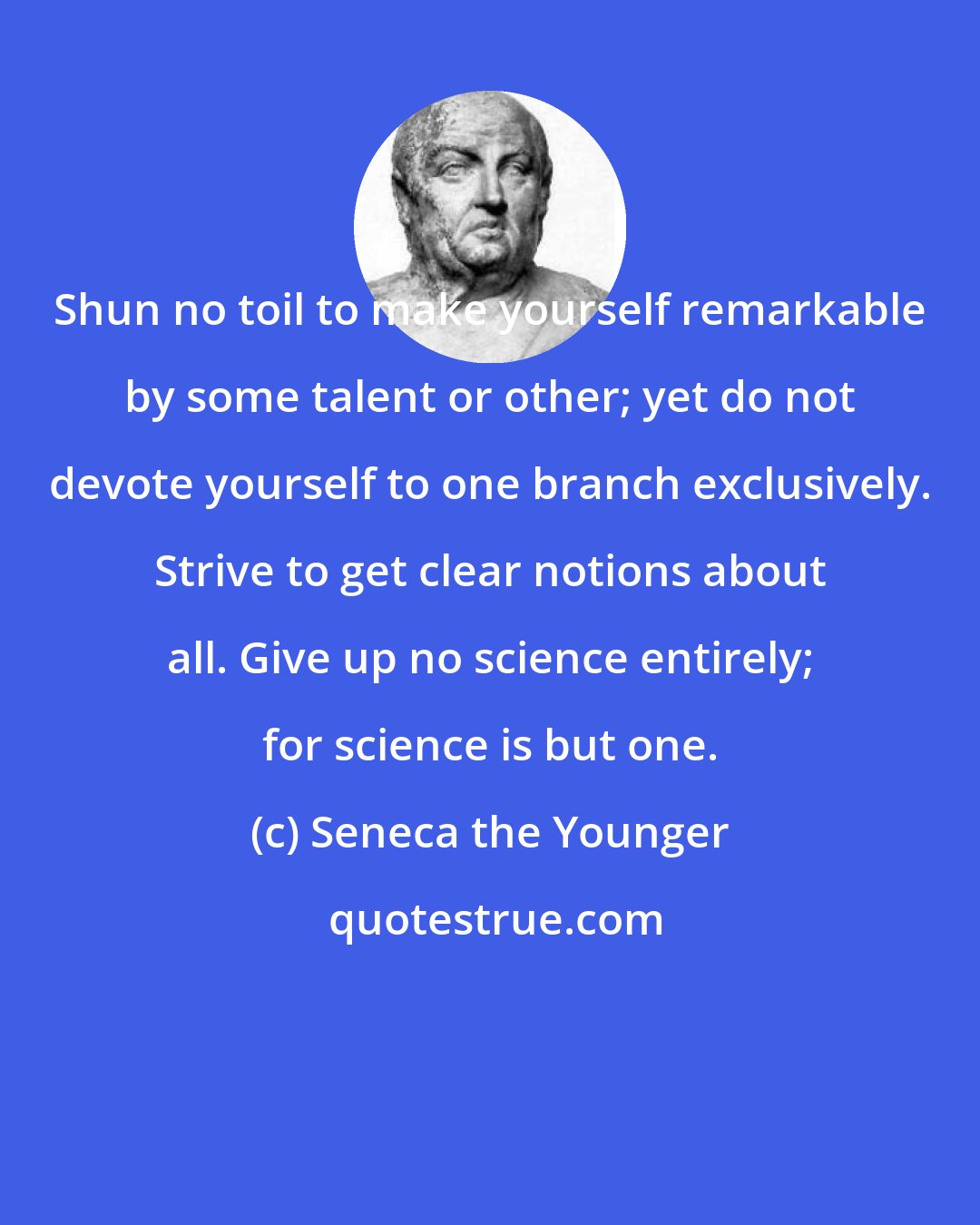 Seneca the Younger: Shun no toil to make yourself remarkable by some talent or other; yet do not devote yourself to one branch exclusively. Strive to get clear notions about all. Give up no science entirely; for science is but one.