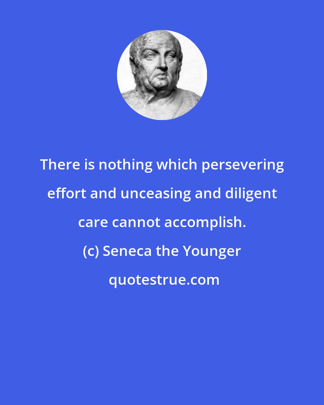 Seneca the Younger: There is nothing which persevering effort and unceasing and diligent care cannot accomplish.
