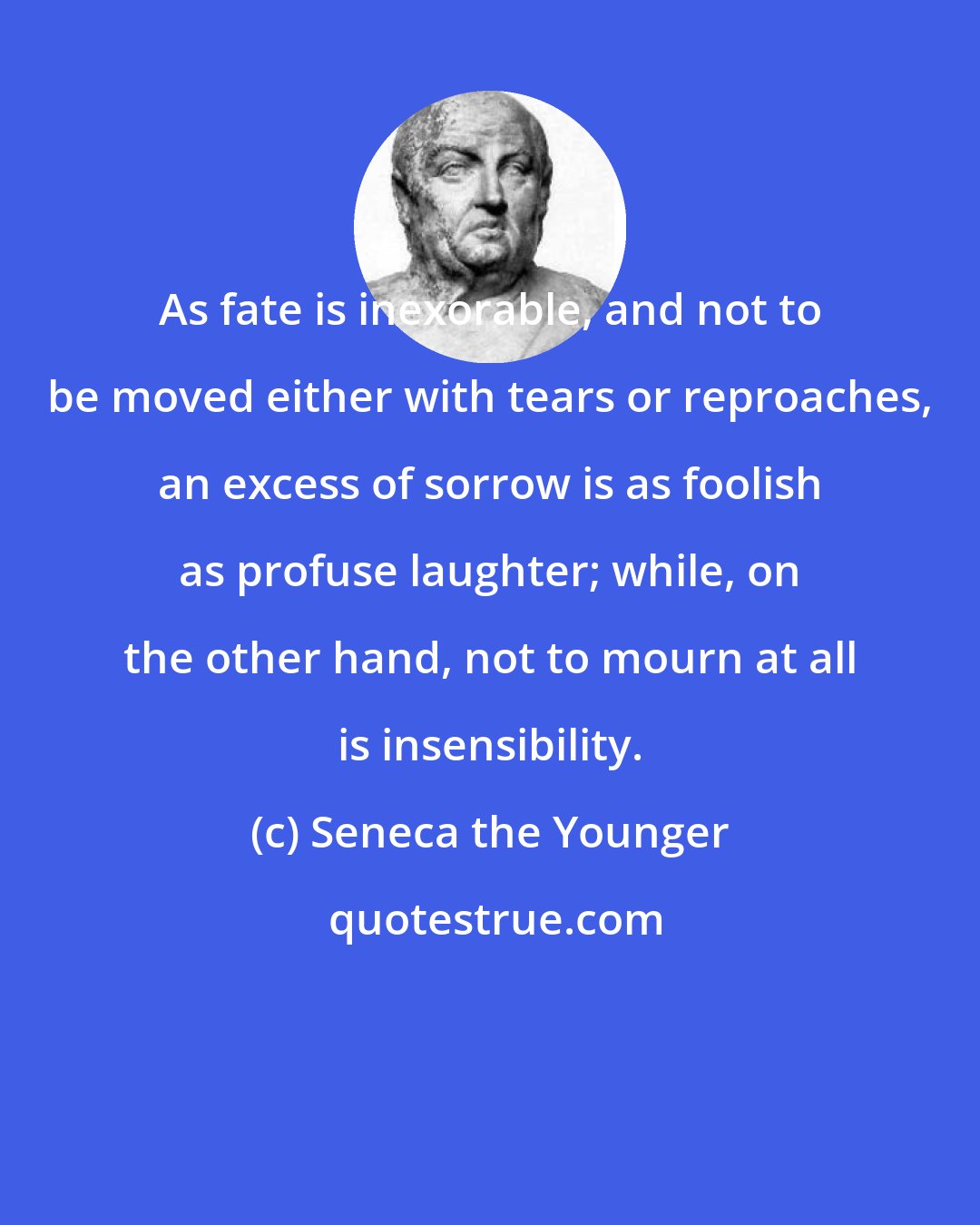 Seneca the Younger: As fate is inexorable, and not to be moved either with tears or reproaches, an excess of sorrow is as foolish as profuse laughter; while, on the other hand, not to mourn at all is insensibility.