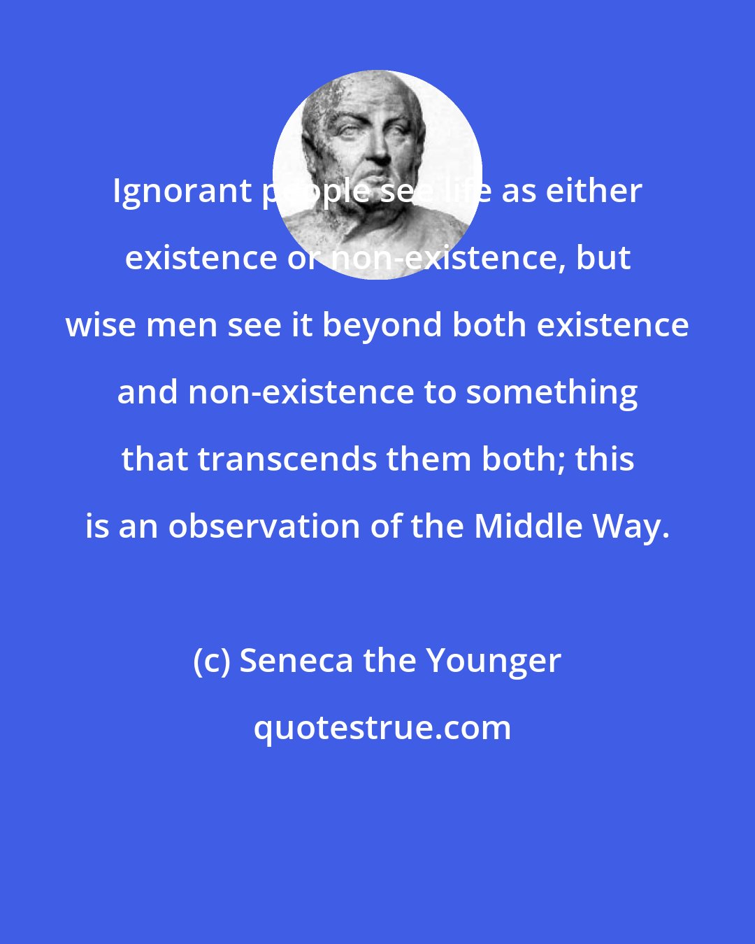 Seneca the Younger: Ignorant people see life as either existence or non-existence, but wise men see it beyond both existence and non-existence to something that transcends them both; this is an observation of the Middle Way.