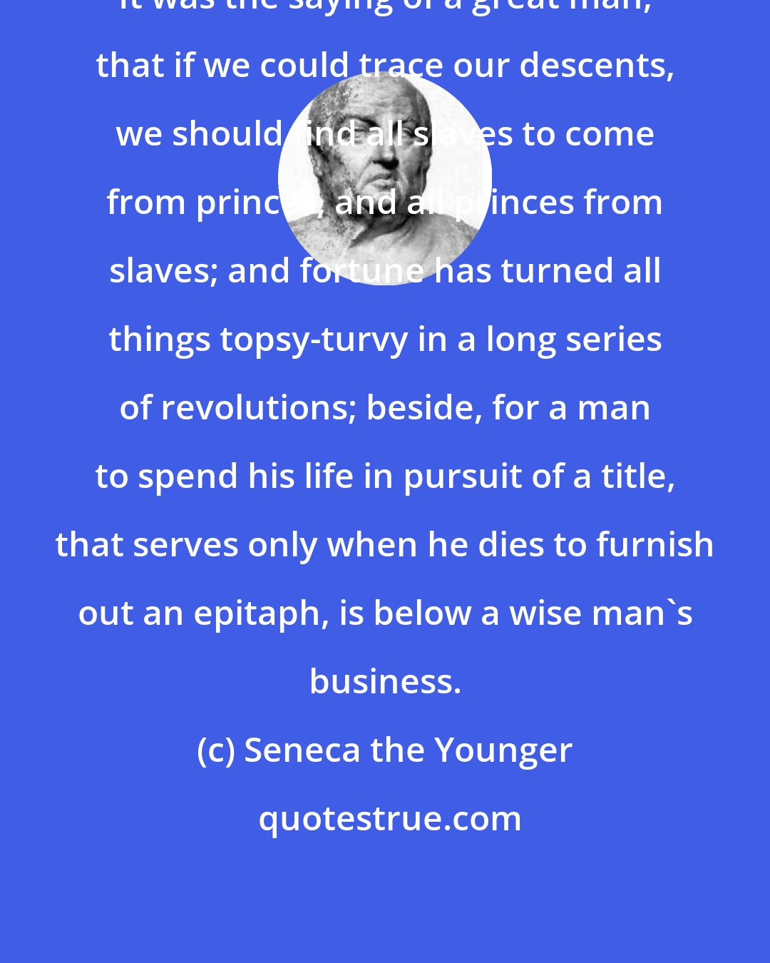 Seneca the Younger: It was the saying of a great man, that if we could trace our descents, we should find all slaves to come from princes, and all princes from slaves; and fortune has turned all things topsy-turvy in a long series of revolutions; beside, for a man to spend his life in pursuit of a title, that serves only when he dies to furnish out an epitaph, is below a wise man's business.