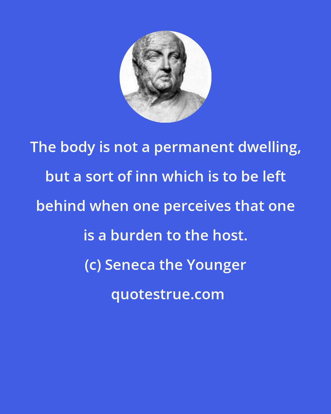 Seneca the Younger: The body is not a permanent dwelling, but a sort of inn which is to be left behind when one perceives that one is a burden to the host.