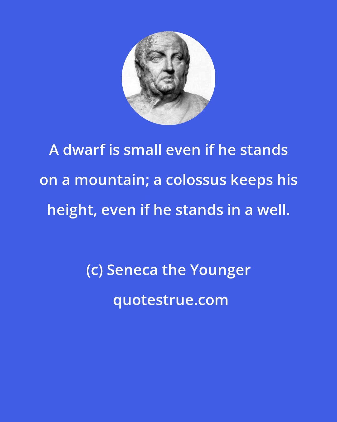 Seneca the Younger: A dwarf is small even if he stands on a mountain; a colossus keeps his height, even if he stands in a well.