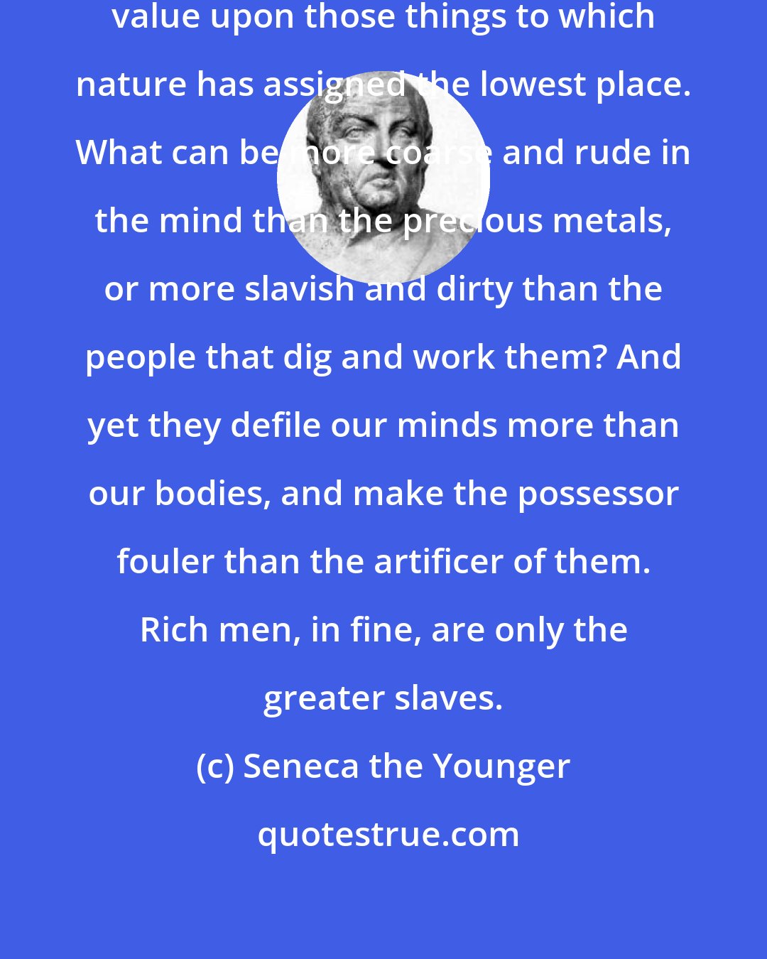 Seneca the Younger: We are so vain as to set the highest value upon those things to which nature has assigned the lowest place. What can be more coarse and rude in the mind than the precious metals, or more slavish and dirty than the people that dig and work them? And yet they defile our minds more than our bodies, and make the possessor fouler than the artificer of them. Rich men, in fine, are only the greater slaves.