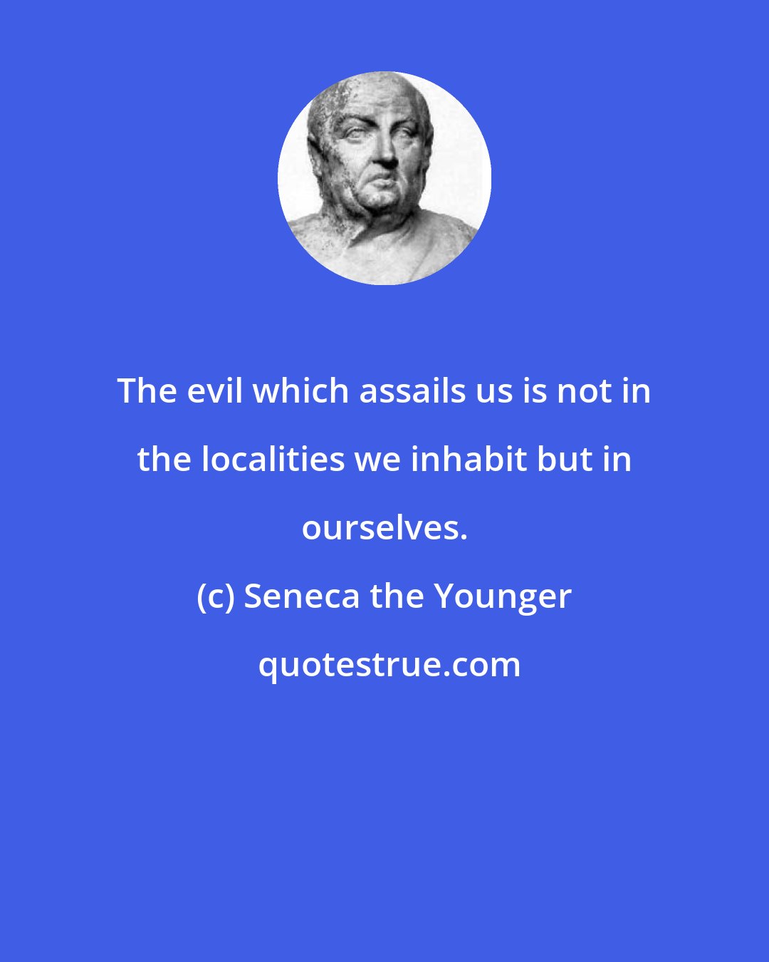 Seneca the Younger: The evil which assails us is not in the localities we inhabit but in ourselves.