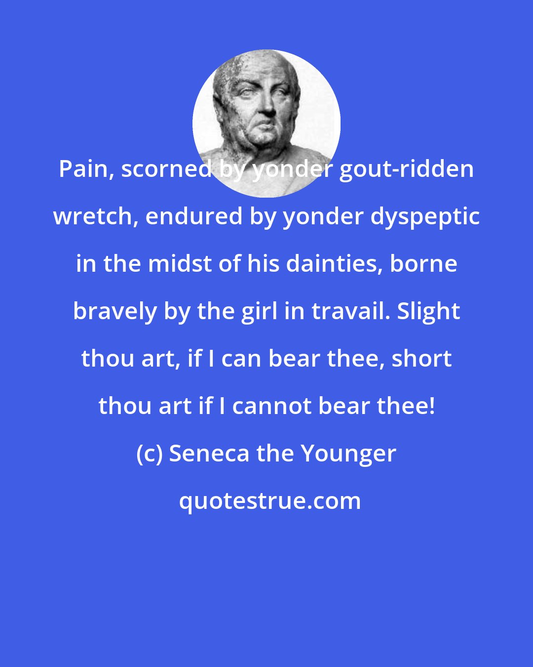 Seneca the Younger: Pain, scorned by yonder gout-ridden wretch, endured by yonder dyspeptic in the midst of his dainties, borne bravely by the girl in travail. Slight thou art, if I can bear thee, short thou art if I cannot bear thee!