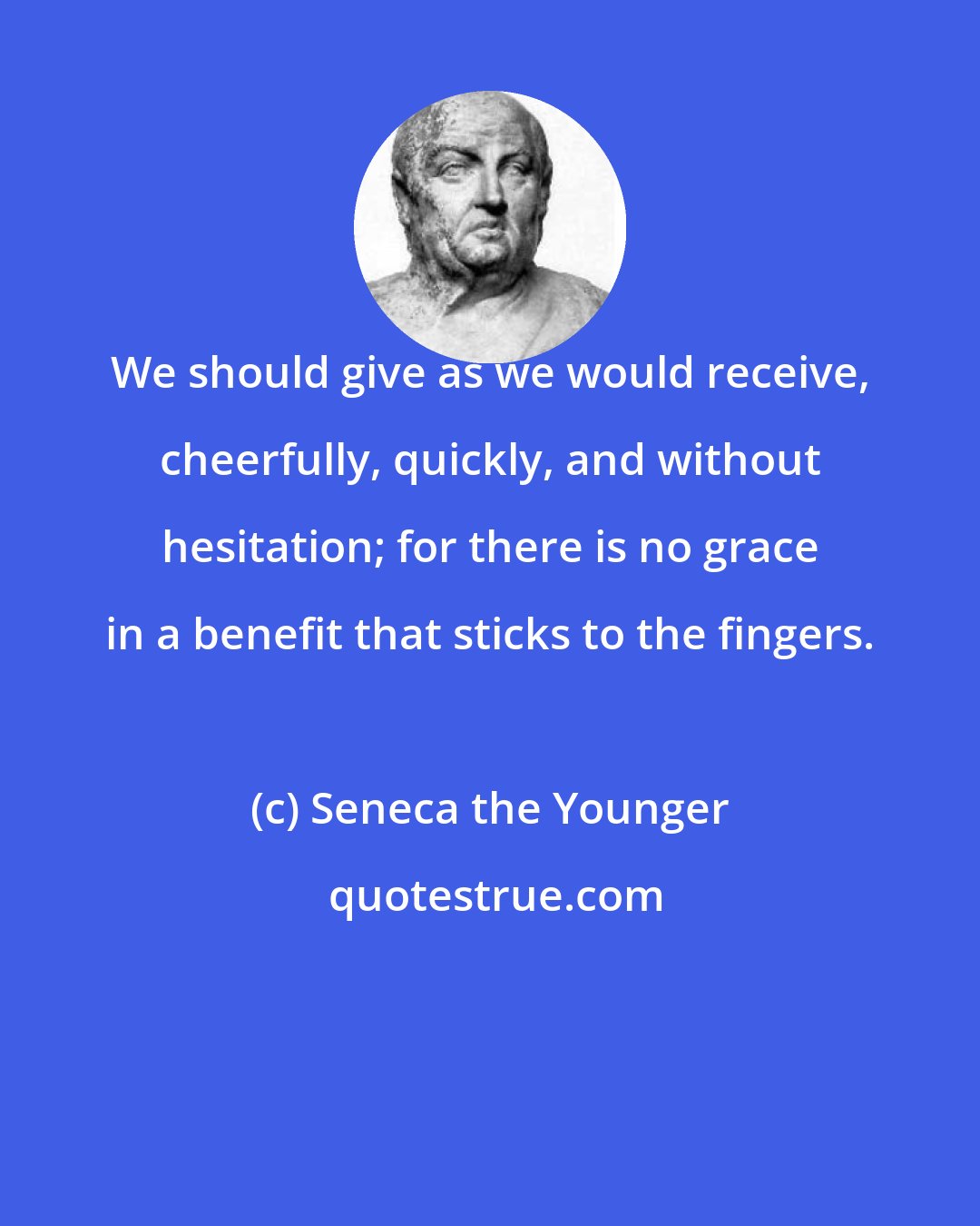 Seneca the Younger: We should give as we would receive, cheerfully, quickly, and without hesitation; for there is no grace in a benefit that sticks to the fingers.