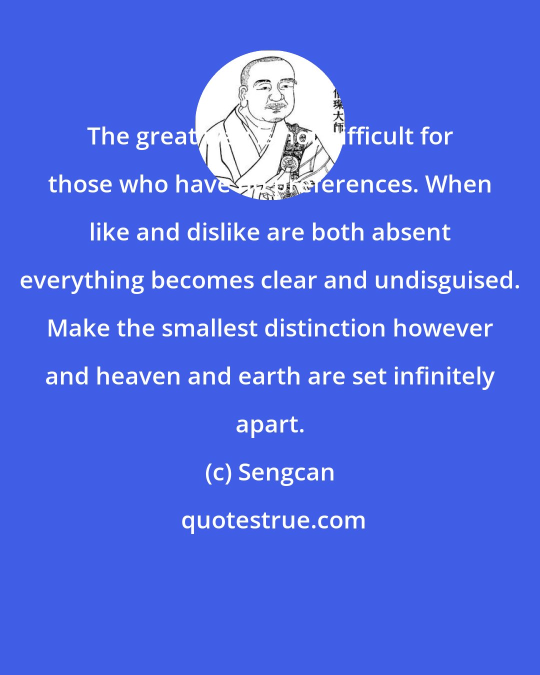 Sengcan: The great way is not difficult for those who have no preferences. When like and dislike are both absent everything becomes clear and undisguised. Make the smallest distinction however and heaven and earth are set infinitely apart.