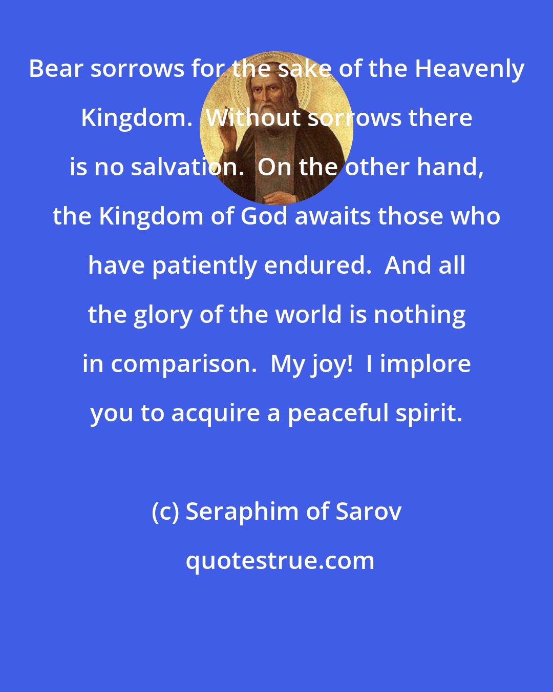Seraphim of Sarov: Bear sorrows for the sake of the Heavenly Kingdom.  Without sorrows there is no salvation.  On the other hand, the Kingdom of God awaits those who have patiently endured.  And all the glory of the world is nothing in comparison.  My joy!  I implore you to acquire a peaceful spirit.