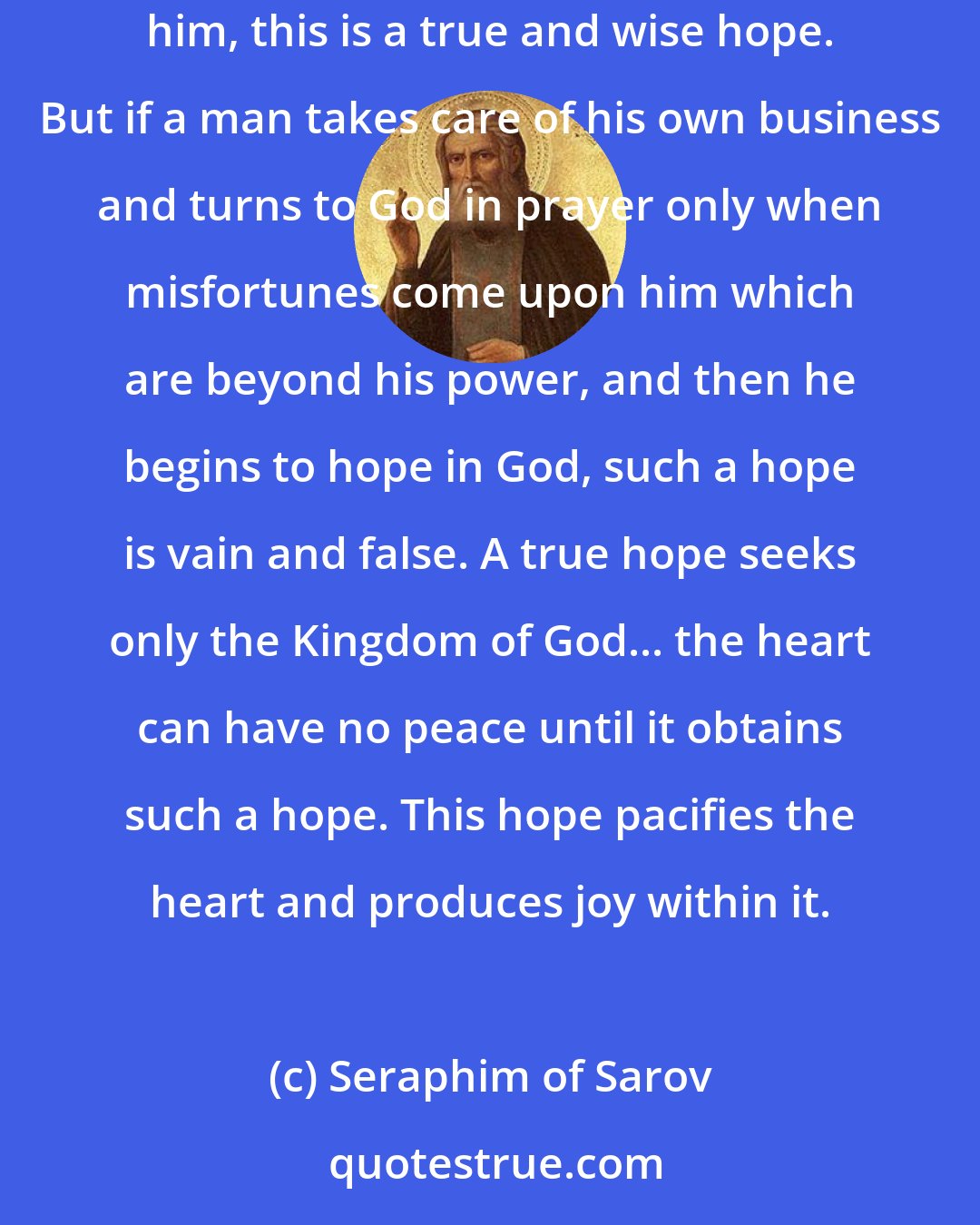 Seraphim of Sarov: If a man has no worries about himself at all for the sake of love toward God and the working of good deeds, knowing that God is taking care of him, this is a true and wise hope. But if a man takes care of his own business and turns to God in prayer only when misfortunes come upon him which are beyond his power, and then he begins to hope in God, such a hope is vain and false. A true hope seeks only the Kingdom of God... the heart can have no peace until it obtains such a hope. This hope pacifies the heart and produces joy within it.