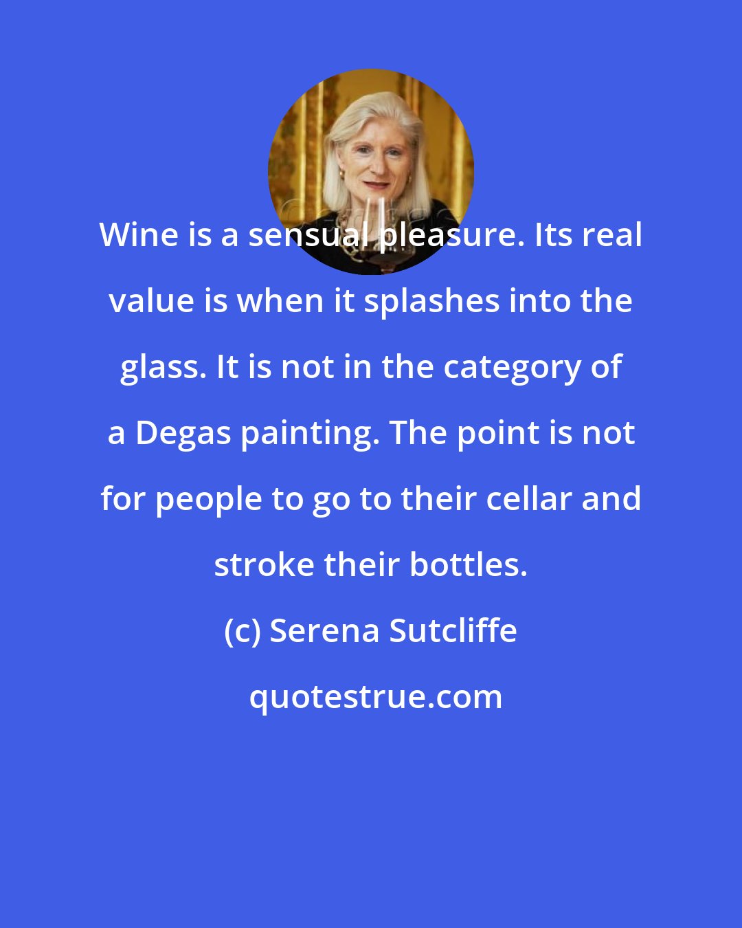 Serena Sutcliffe: Wine is a sensual pleasure. Its real value is when it splashes into the glass. It is not in the category of a Degas painting. The point is not for people to go to their cellar and stroke their bottles.