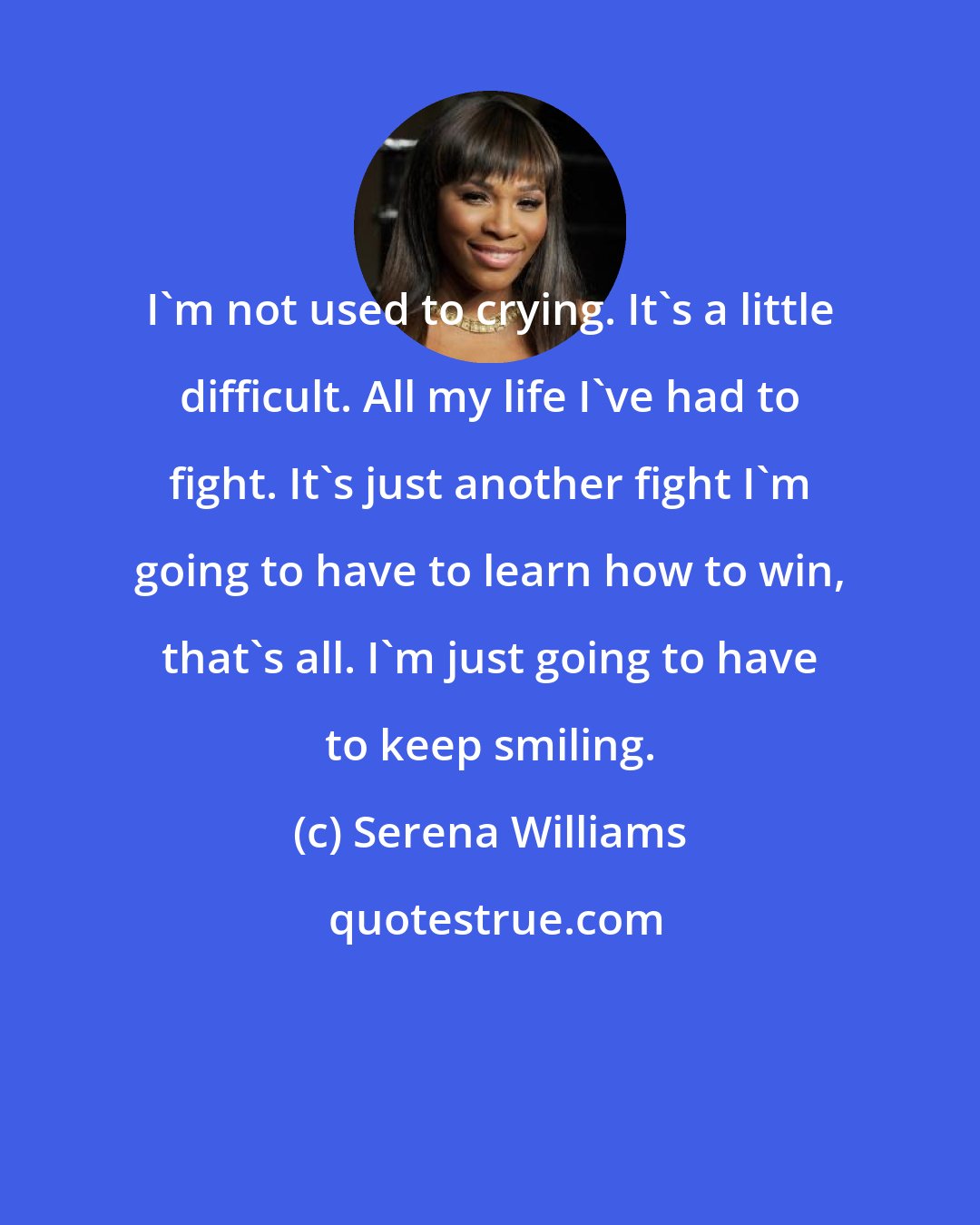Serena Williams: I'm not used to crying. It's a little difficult. All my life I've had to fight. It's just another fight I'm going to have to learn how to win, that's all. I'm just going to have to keep smiling.