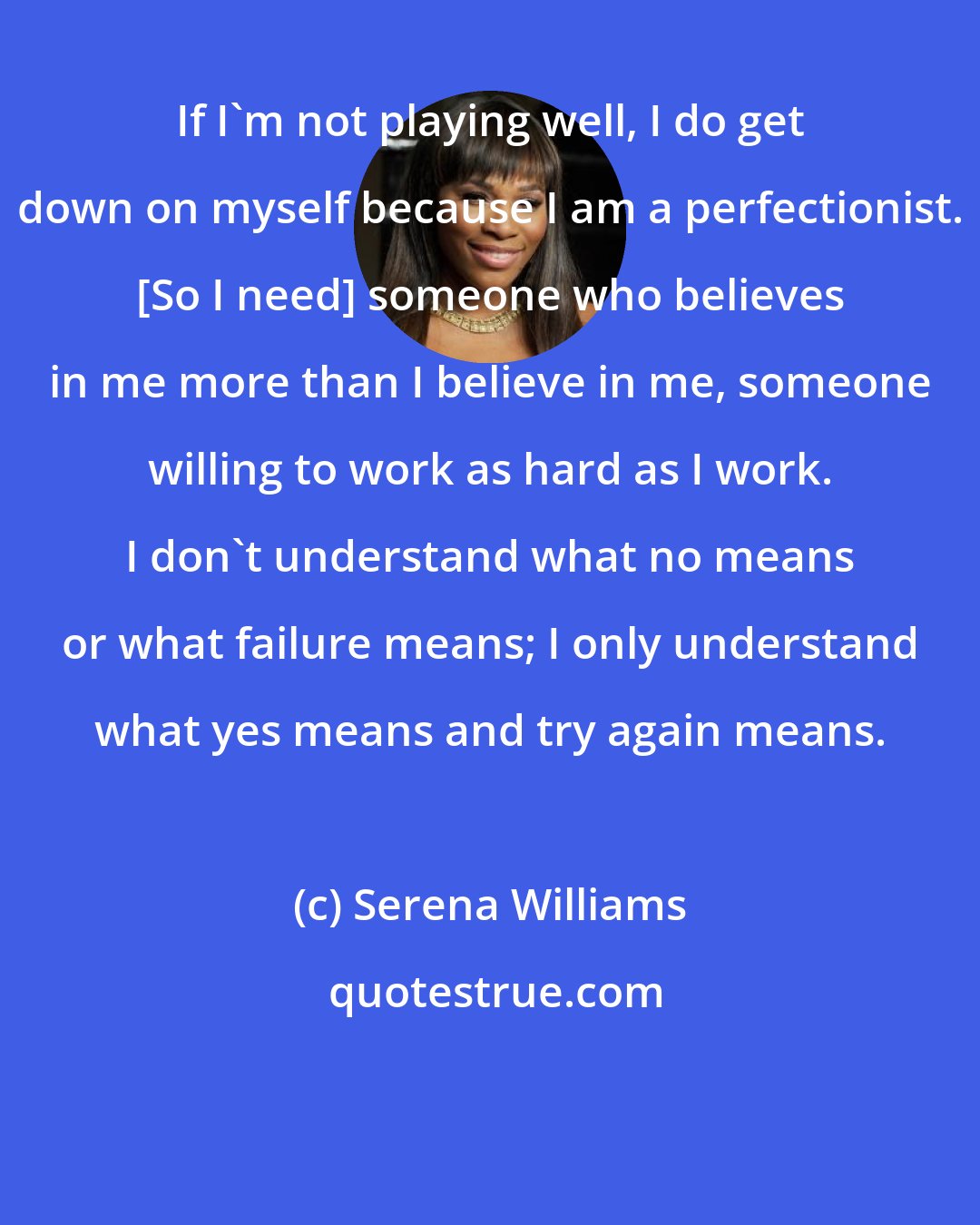 Serena Williams: If I'm not playing well, I do get down on myself because I am a perfectionist. [So I need] someone who believes in me more than I believe in me, someone willing to work as hard as I work. I don't understand what no means or what failure means; I only understand what yes means and try again means.