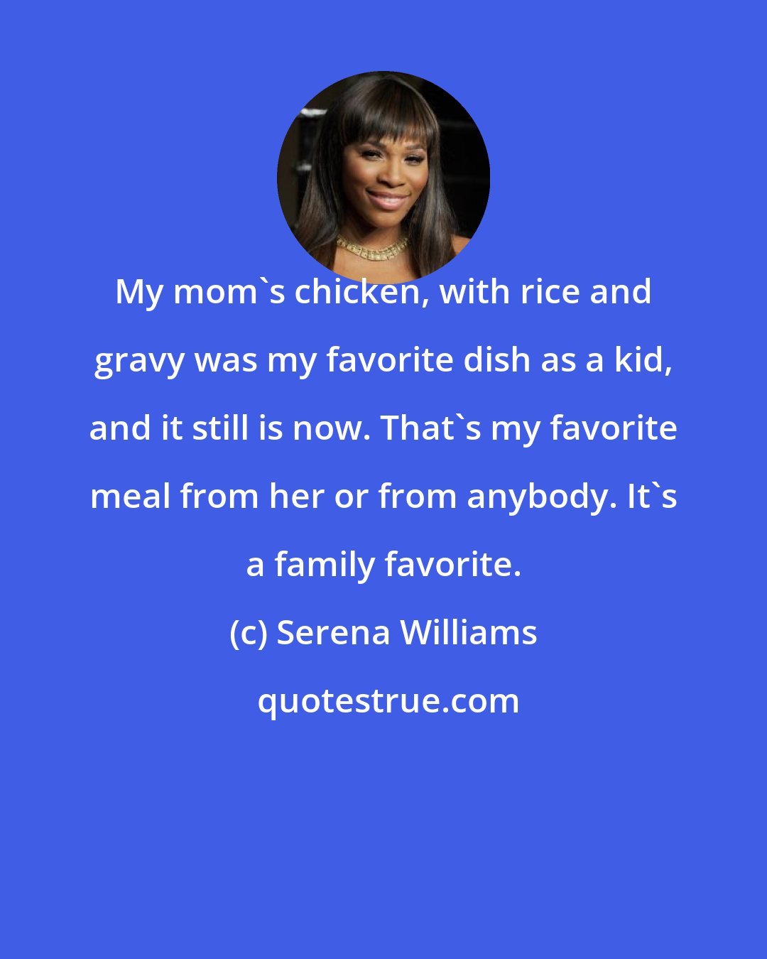 Serena Williams: My mom's chicken, with rice and gravy was my favorite dish as a kid, and it still is now. That's my favorite meal from her or from anybody. It's a family favorite.