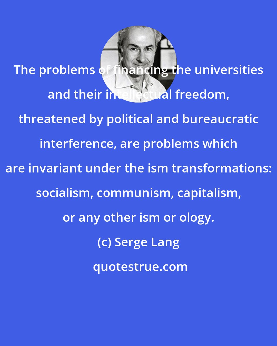 Serge Lang: The problems of financing the universities and their intellectual freedom, threatened by political and bureaucratic interference, are problems which are invariant under the ism transformations: socialism, communism, capitalism, or any other ism or ology.