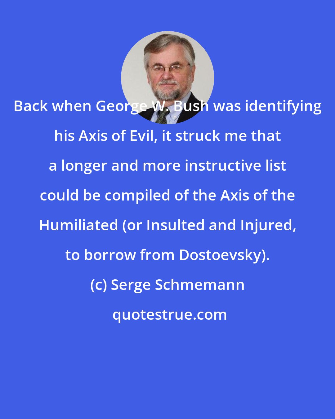 Serge Schmemann: Back when George W. Bush was identifying his Axis of Evil, it struck me that a longer and more instructive list could be compiled of the Axis of the Humiliated (or Insulted and Injured, to borrow from Dostoevsky).