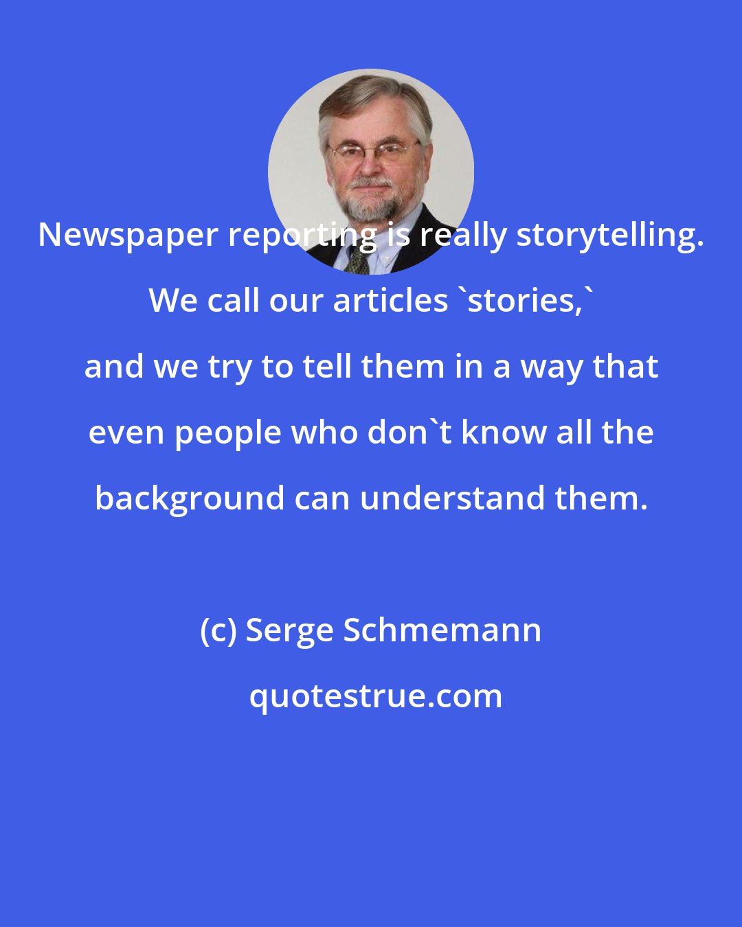 Serge Schmemann: Newspaper reporting is really storytelling. We call our articles 'stories,' and we try to tell them in a way that even people who don't know all the background can understand them.