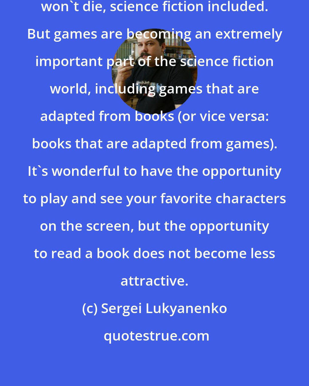 Sergei Lukyanenko: I suppose that literature as it is won't die, science fiction included. But games are becoming an extremely important part of the science fiction world, including games that are adapted from books (or vice versa: books that are adapted from games). It's wonderful to have the opportunity to play and see your favorite characters on the screen, but the opportunity to read a book does not become less attractive.