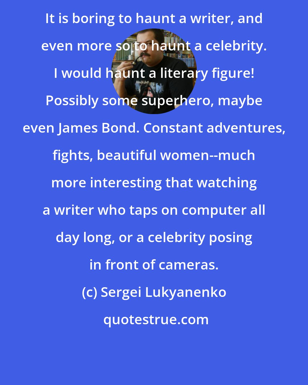 Sergei Lukyanenko: It is boring to haunt a writer, and even more so to haunt a celebrity. I would haunt a literary figure! Possibly some superhero, maybe even James Bond. Constant adventures, fights, beautiful women--much more interesting that watching a writer who taps on computer all day long, or a celebrity posing in front of cameras.