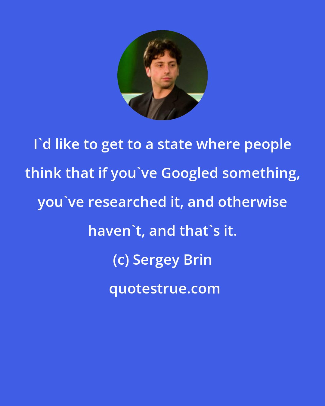 Sergey Brin: I'd like to get to a state where people think that if you've Googled something, you've researched it, and otherwise haven't, and that's it.