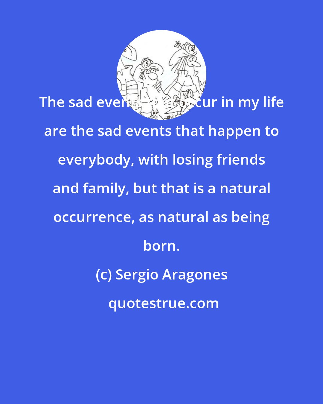 Sergio Aragones: The sad events that occur in my life are the sad events that happen to everybody, with losing friends and family, but that is a natural occurrence, as natural as being born.