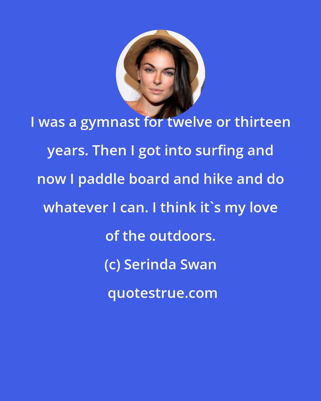 Serinda Swan: I was a gymnast for twelve or thirteen years. Then I got into surfing and now I paddle board and hike and do whatever I can. I think it's my love of the outdoors.