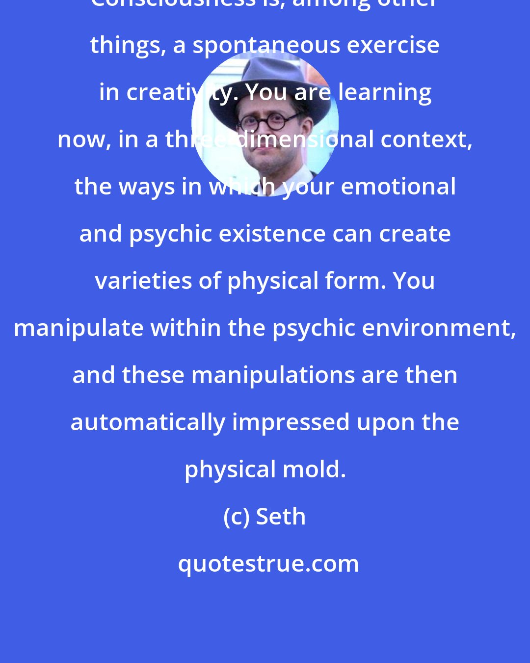 Seth: Consciousness is, among other things, a spontaneous exercise in creativity. You are learning now, in a three-dimensional context, the ways in which your emotional and psychic existence can create varieties of physical form. You manipulate within the psychic environment, and these manipulations are then automatically impressed upon the physical mold.