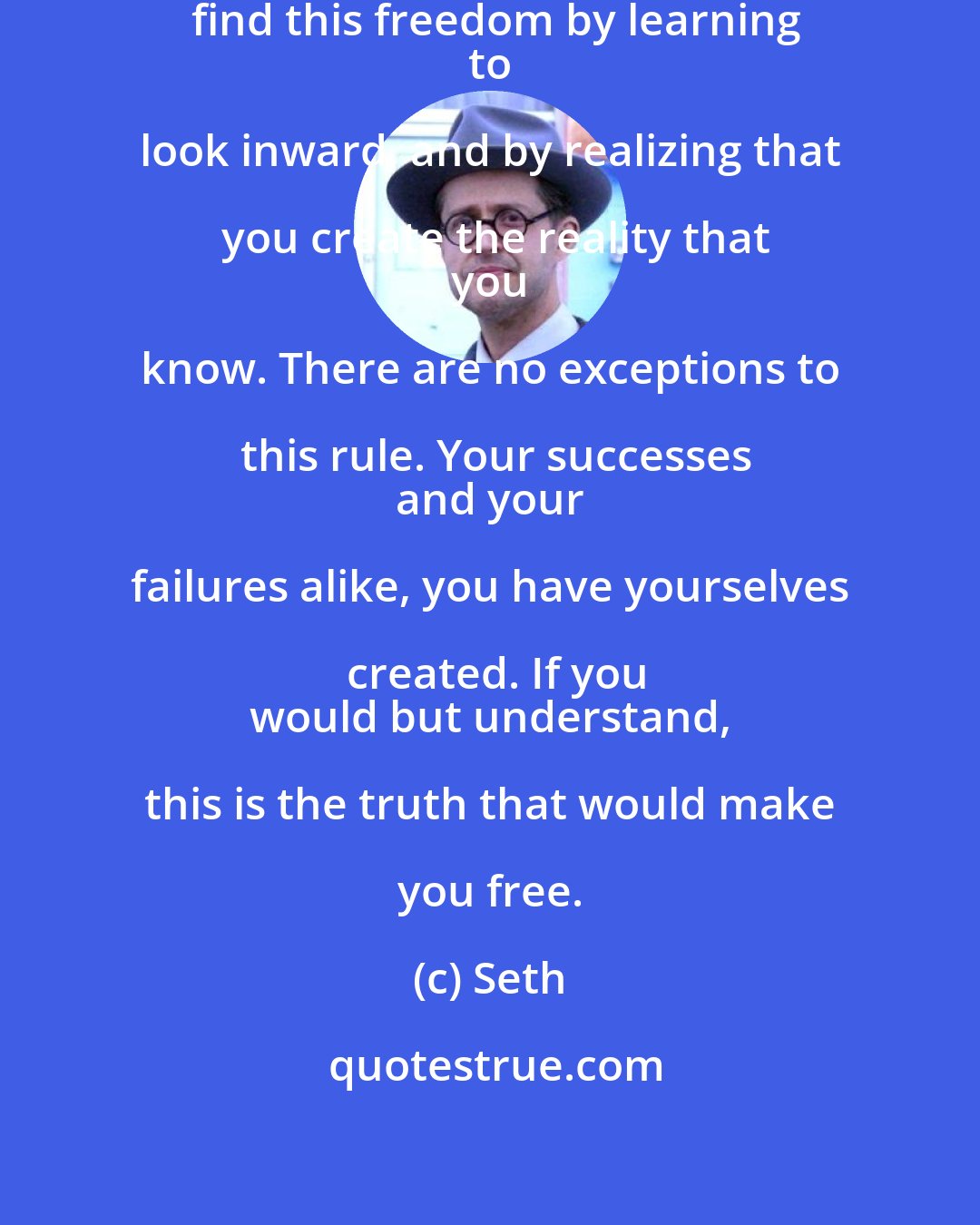 Seth: You create your reality. You will find this freedom by learning
 to look inward, and by realizing that you create the reality that
 you know. There are no exceptions to this rule. Your successes
 and your failures alike, you have yourselves created. If you
 would but understand, this is the truth that would make you free.