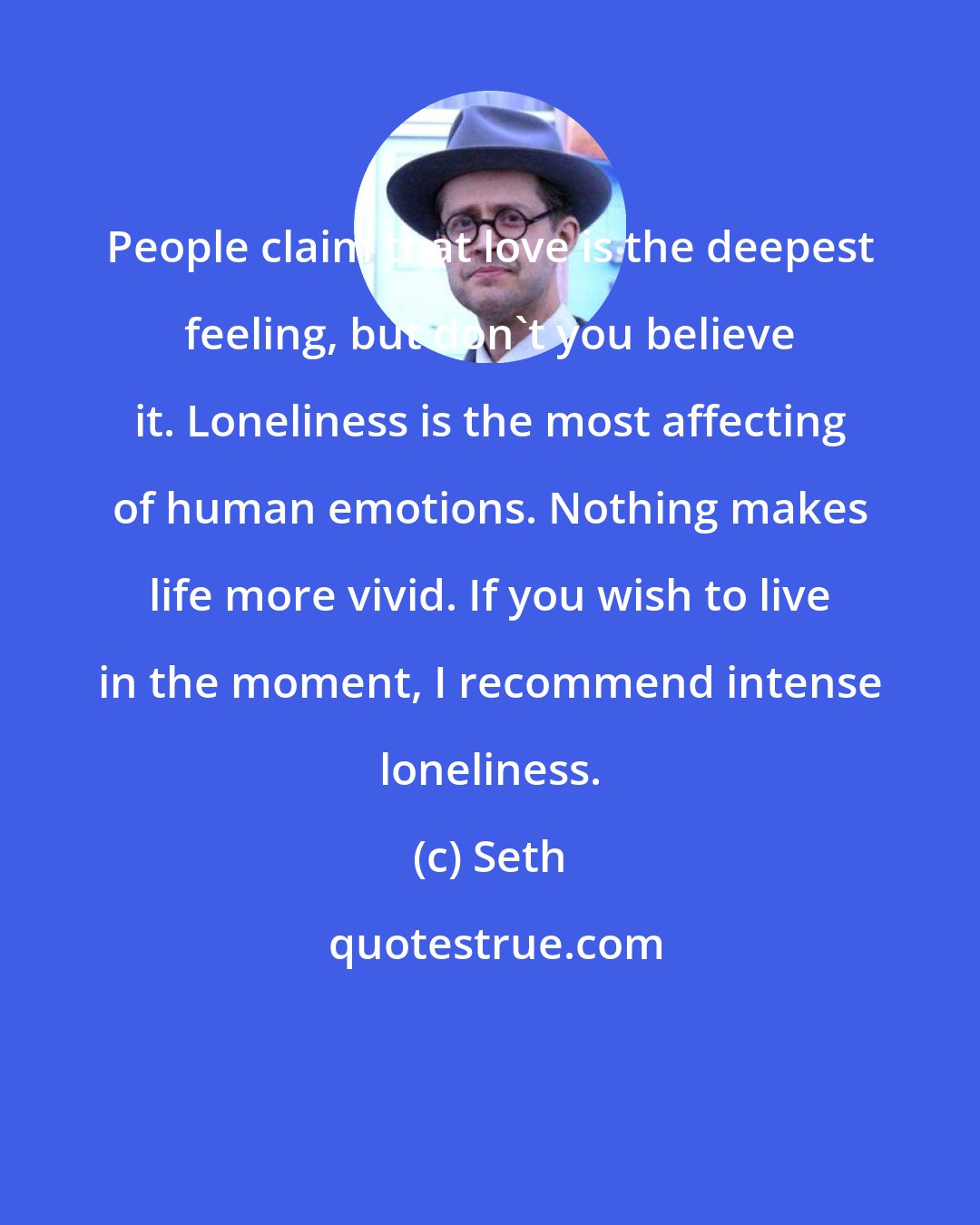 Seth: People claim that love is the deepest feeling, but don't you believe it. Loneliness is the most affecting of human emotions. Nothing makes life more vivid. If you wish to live in the moment, I recommend intense loneliness.
