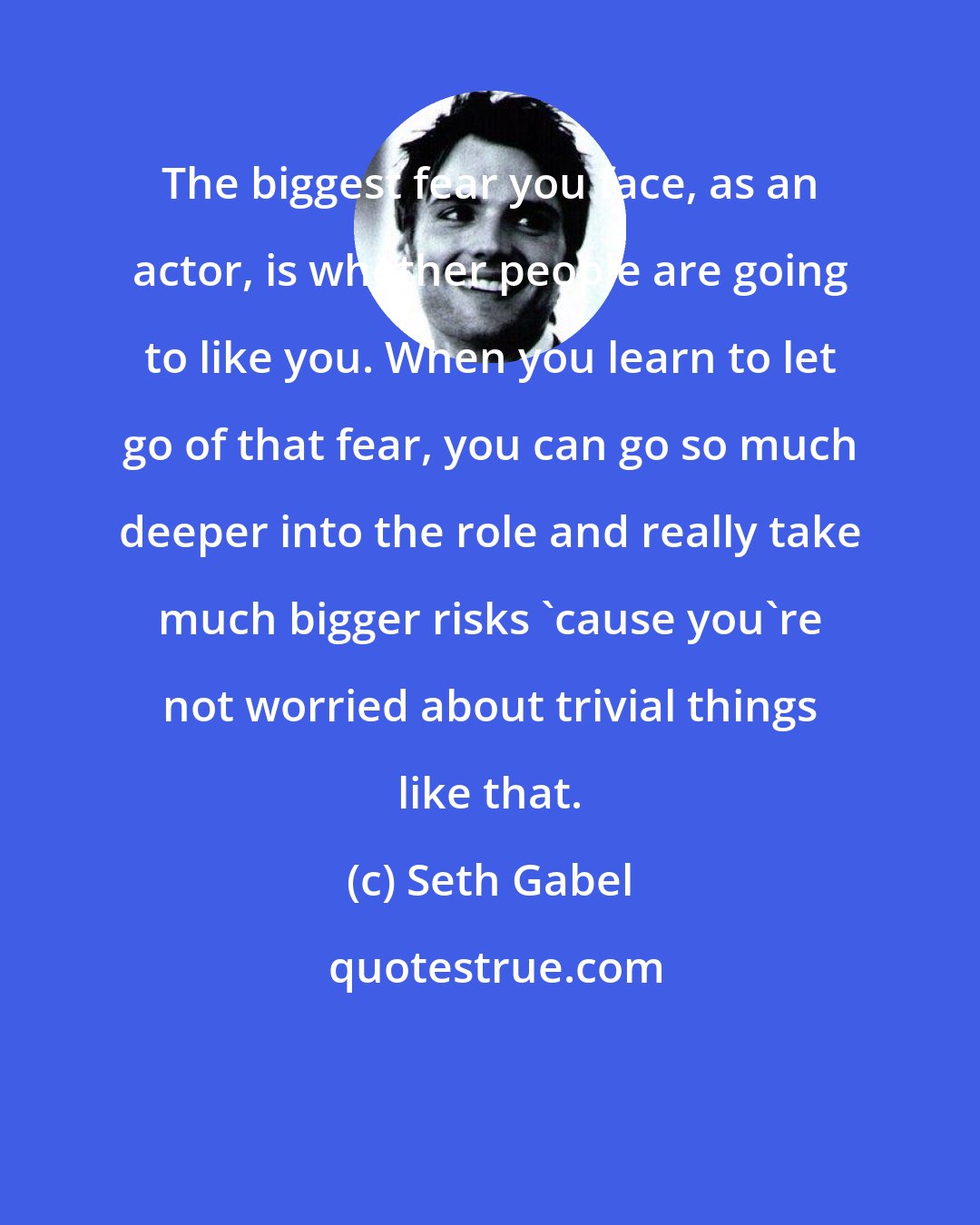 Seth Gabel: The biggest fear you face, as an actor, is whether people are going to like you. When you learn to let go of that fear, you can go so much deeper into the role and really take much bigger risks 'cause you're not worried about trivial things like that.