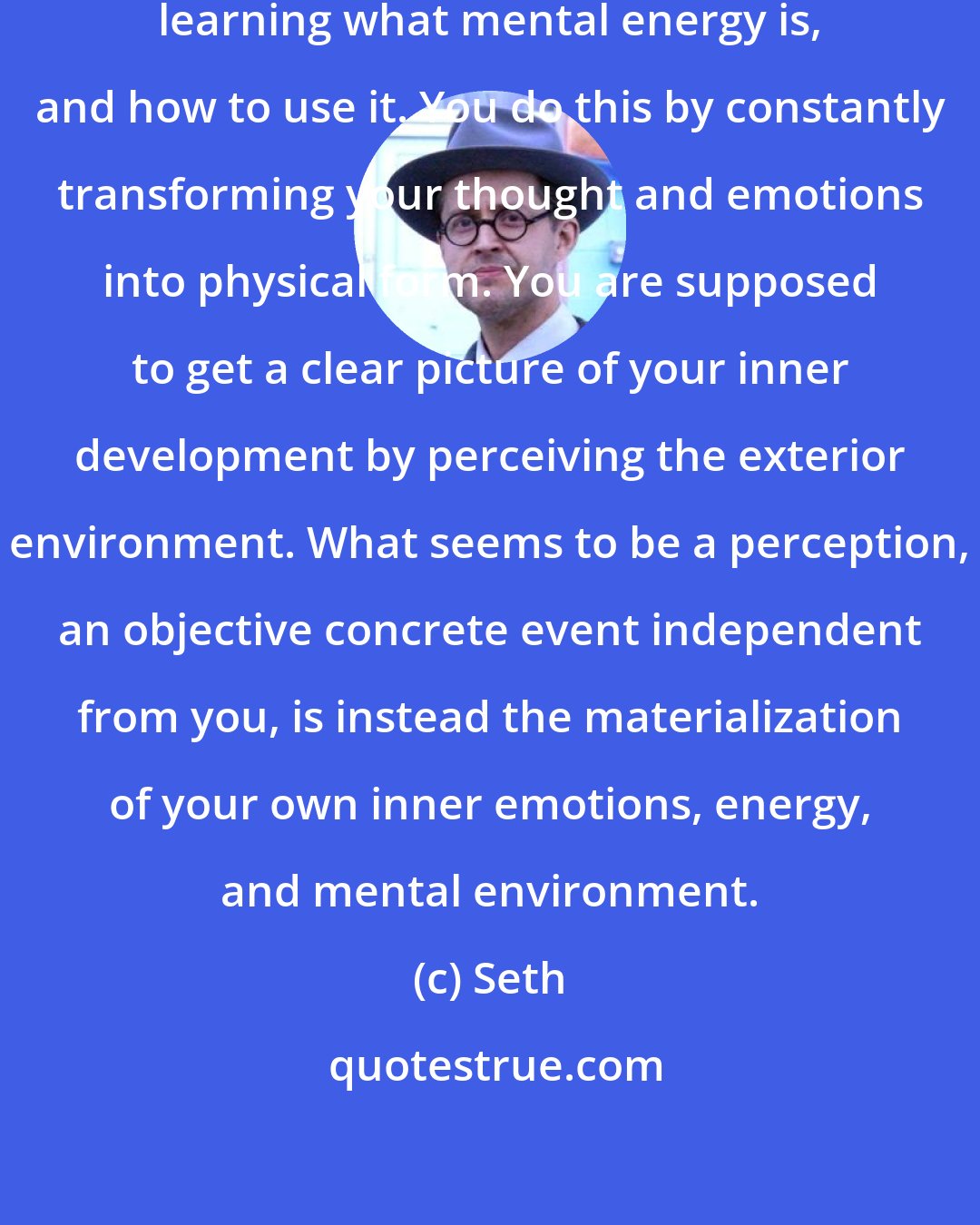 Seth: In your system of reality you are learning what mental energy is, and how to use it. You do this by constantly transforming your thought and emotions into physical form. You are supposed to get a clear picture of your inner development by perceiving the exterior environment. What seems to be a perception, an objective concrete event independent from you, is instead the materialization of your own inner emotions, energy, and mental environment.
