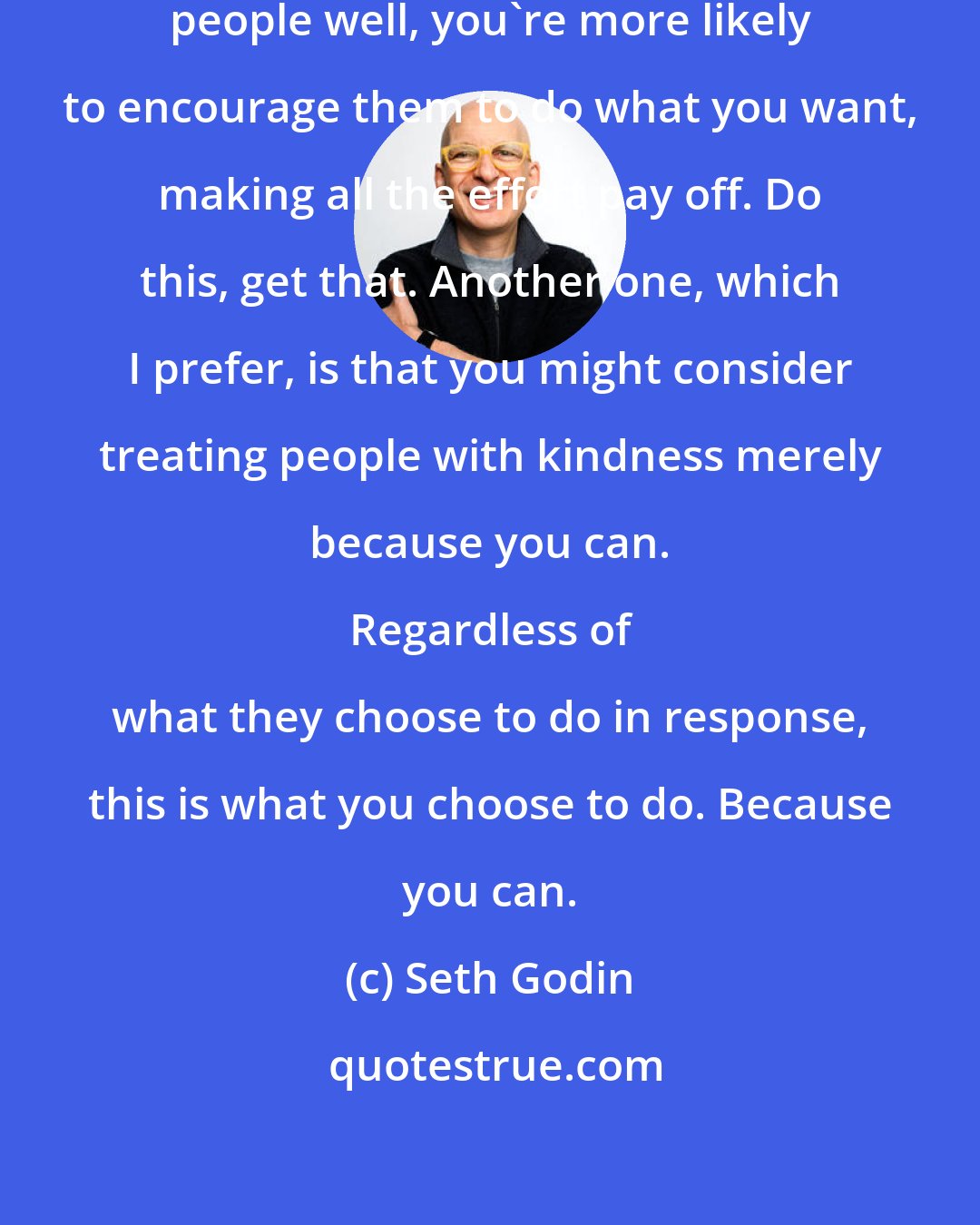 Seth Godin: One theory says that if you treat people well, you're more likely to encourage them to do what you want, making all the effort pay off. Do this, get that. Another one, which I prefer, is that you might consider treating people with kindness merely because you can. 
 
 Regardless of what they choose to do in response, this is what you choose to do. Because you can.