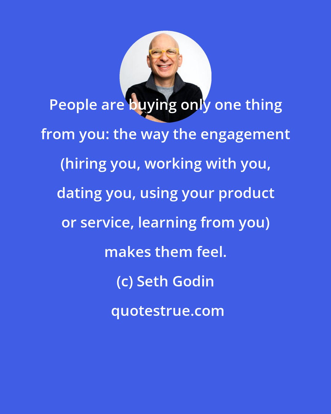 Seth Godin: People are buying only one thing from you: the way the engagement (hiring you, working with you, dating you, using your product or service, learning from you) makes them feel.