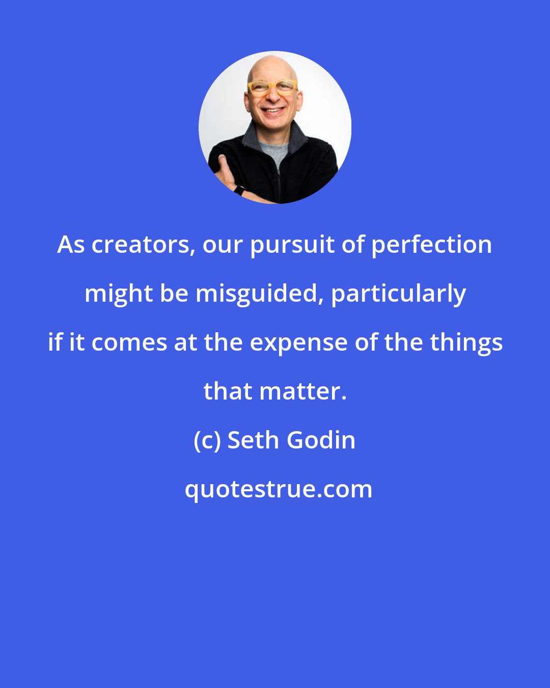 Seth Godin: As creators, our pursuit of perfection might be misguided, particularly if it comes at the expense of the things that matter.