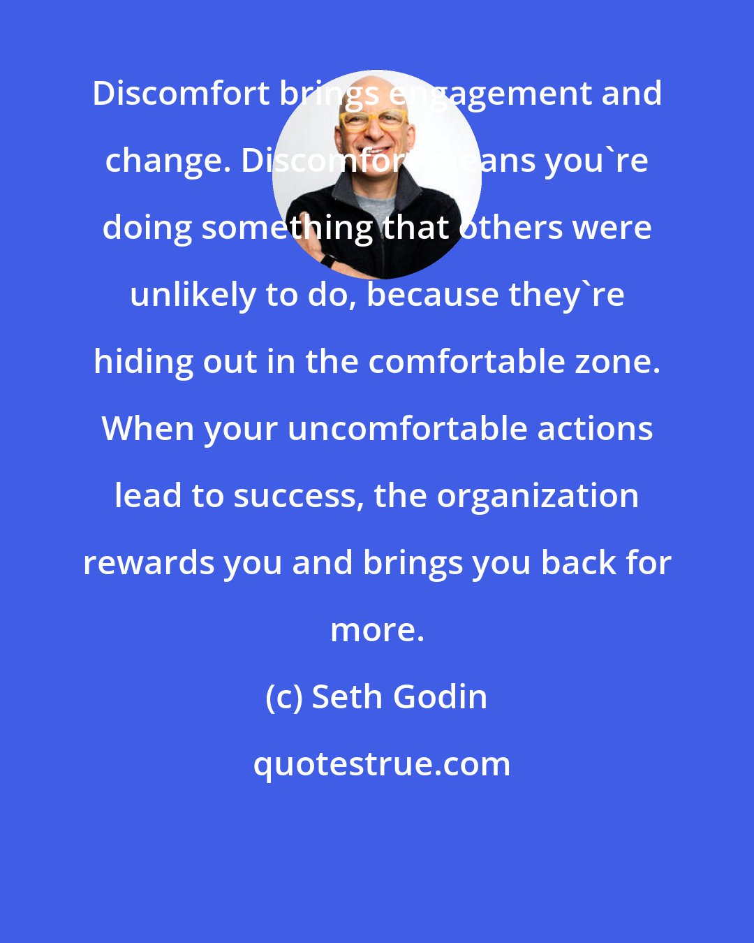 Seth Godin: Discomfort brings engagement and change. Discomfort means you're doing something that others were unlikely to do, because they're hiding out in the comfortable zone. When your uncomfortable actions lead to success, the organization rewards you and brings you back for more.