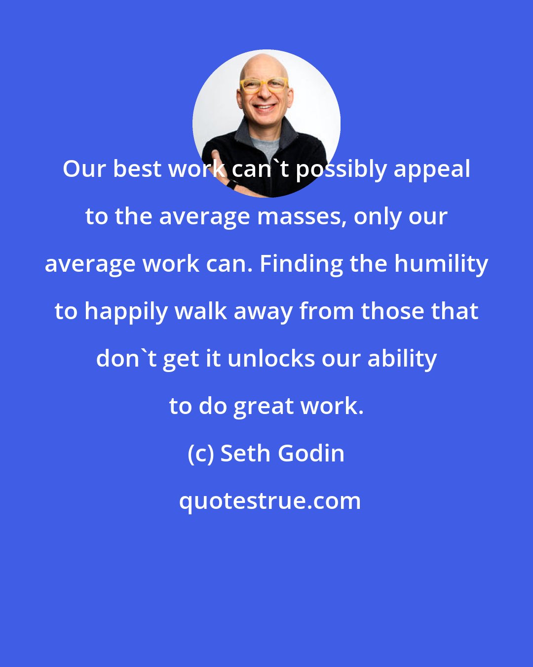 Seth Godin: Our best work can't possibly appeal to the average masses, only our average work can. Finding the humility to happily walk away from those that don't get it unlocks our ability to do great work.