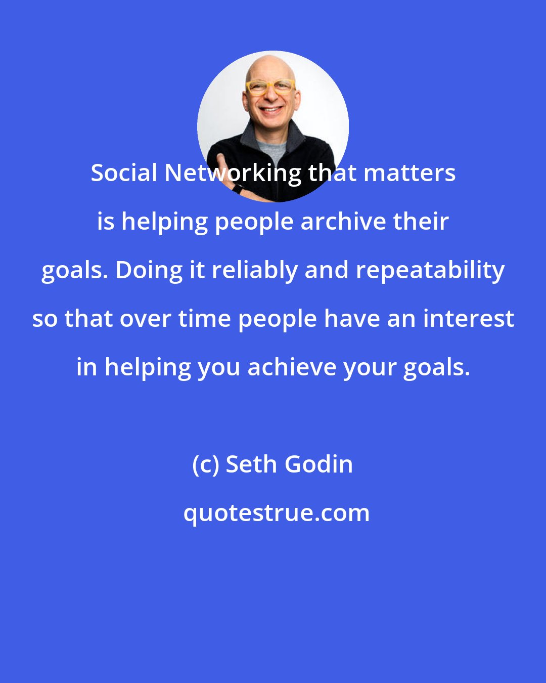 Seth Godin: Social Networking that matters is helping people archive their goals. Doing it reliably and repeatability so that over time people have an interest in helping you achieve your goals.