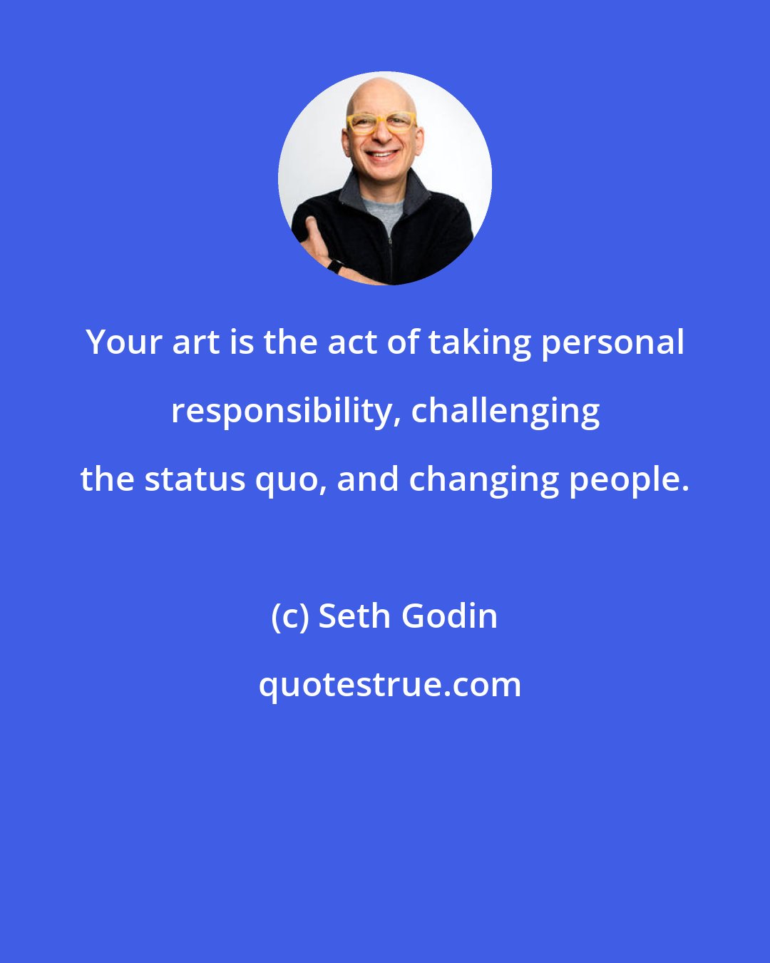 Seth Godin: Your art is the act of taking personal responsibility, challenging the status quo, and changing people.