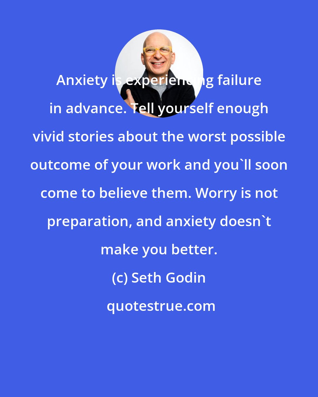 Seth Godin: Anxiety is experiencing failure in advance. Tell yourself enough vivid stories about the worst possible outcome of your work and you'll soon come to believe them. Worry is not preparation, and anxiety doesn't make you better.