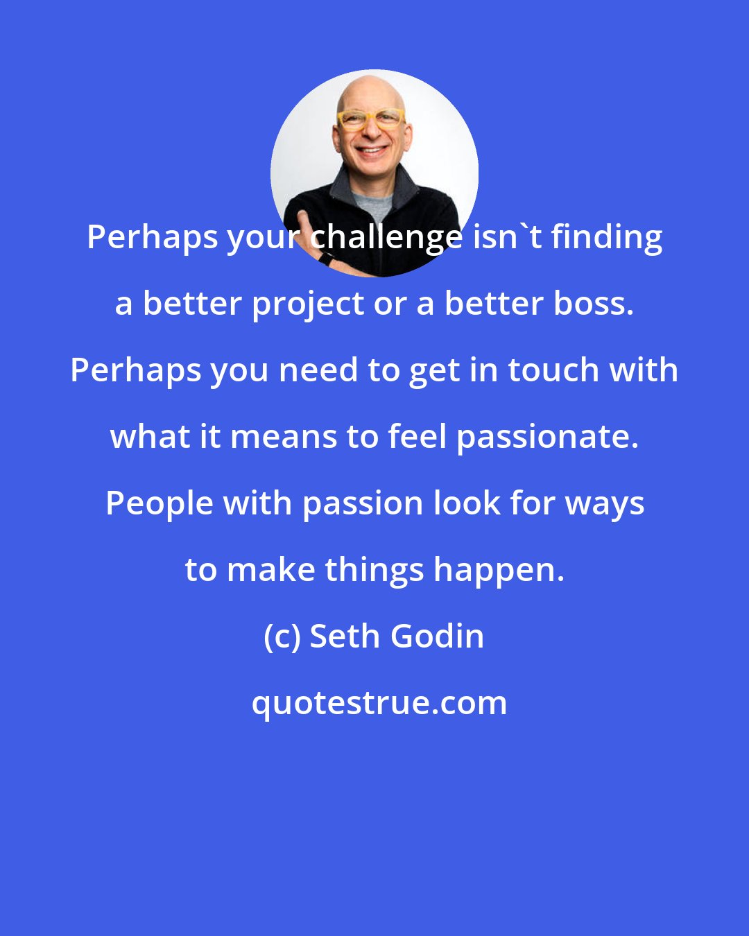 Seth Godin: Perhaps your challenge isn't finding a better project or a better boss. Perhaps you need to get in touch with what it means to feel passionate. People with passion look for ways to make things happen.