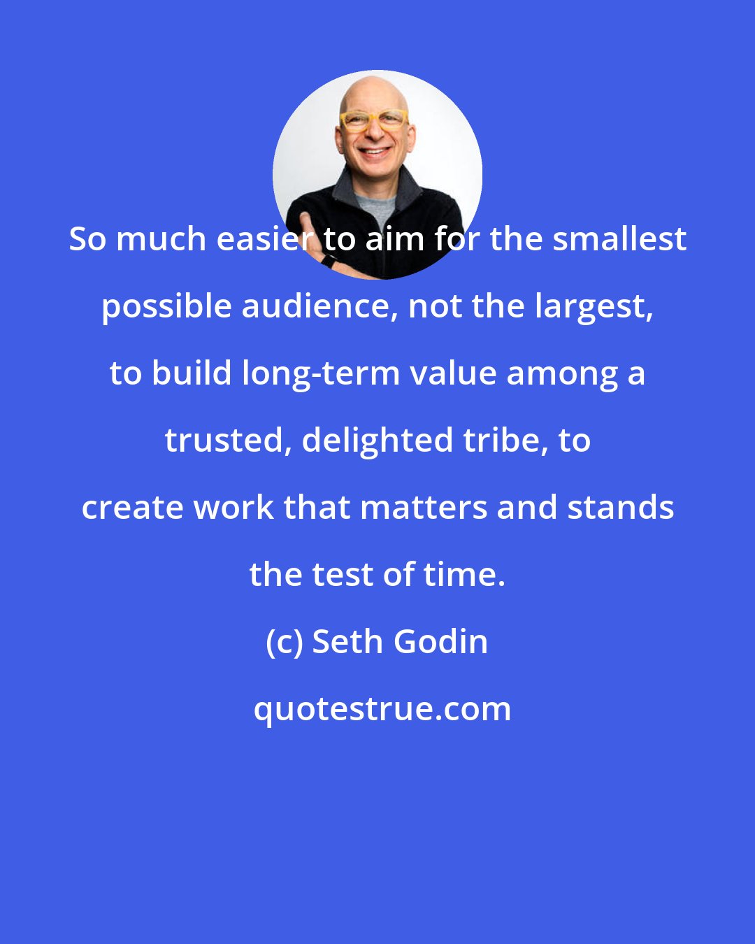 Seth Godin: So much easier to aim for the smallest possible audience, not the largest, to build long-term value among a trusted, delighted tribe, to create work that matters and stands the test of time.