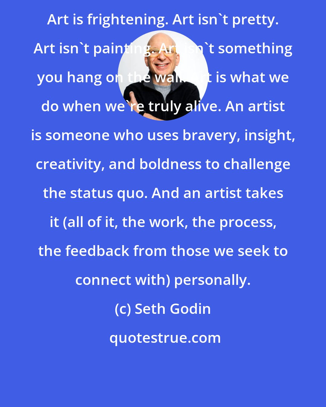 Seth Godin: Art is frightening. Art isn't pretty. Art isn't painting. Art isn't something you hang on the wall. Art is what we do when we're truly alive. An artist is someone who uses bravery, insight, creativity, and boldness to challenge the status quo. And an artist takes it (all of it, the work, the process, the feedback from those we seek to connect with) personally.