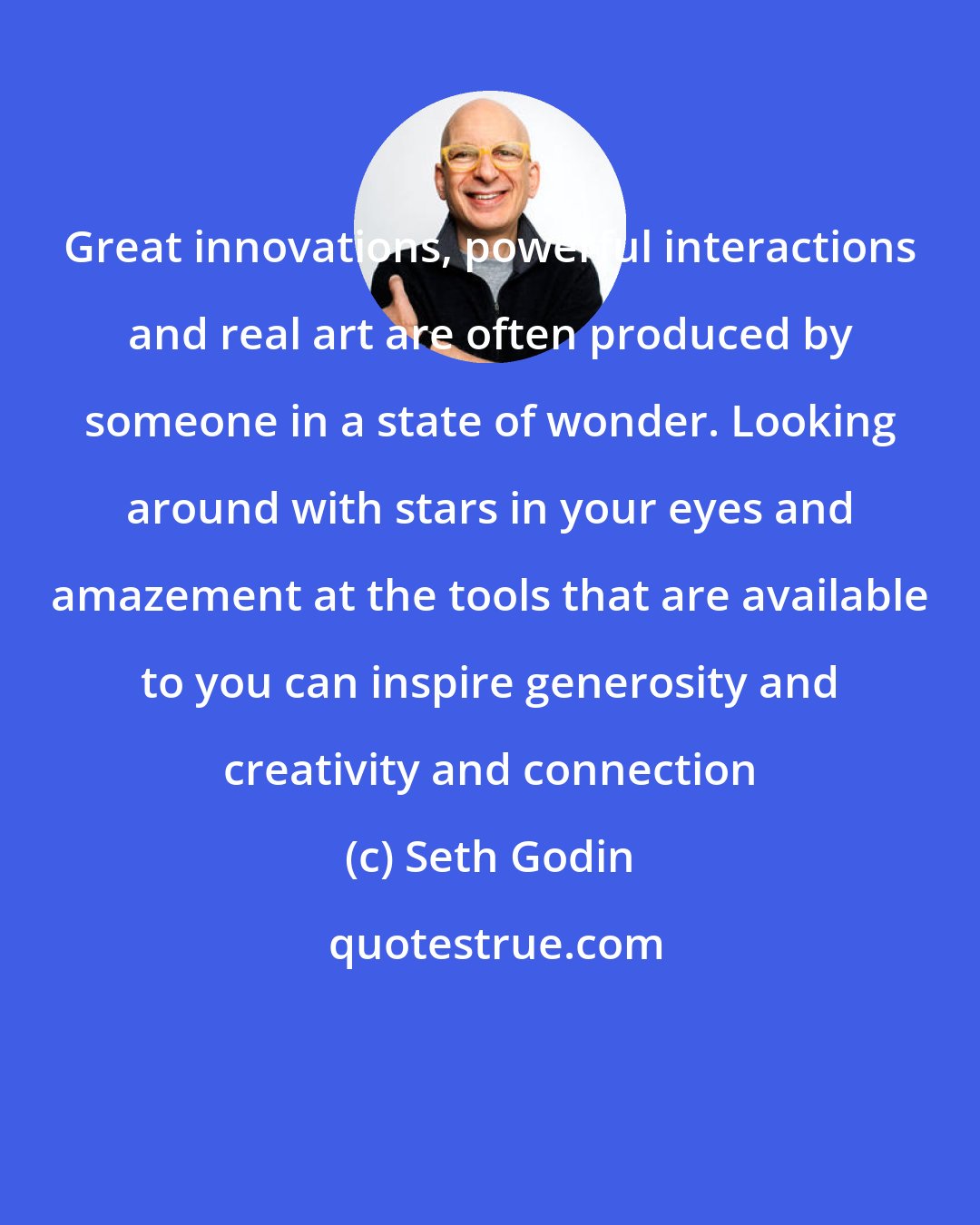 Seth Godin: Great innovations, powerful interactions and real art are often produced by someone in a state of wonder. Looking around with stars in your eyes and amazement at the tools that are available to you can inspire generosity and creativity and connection