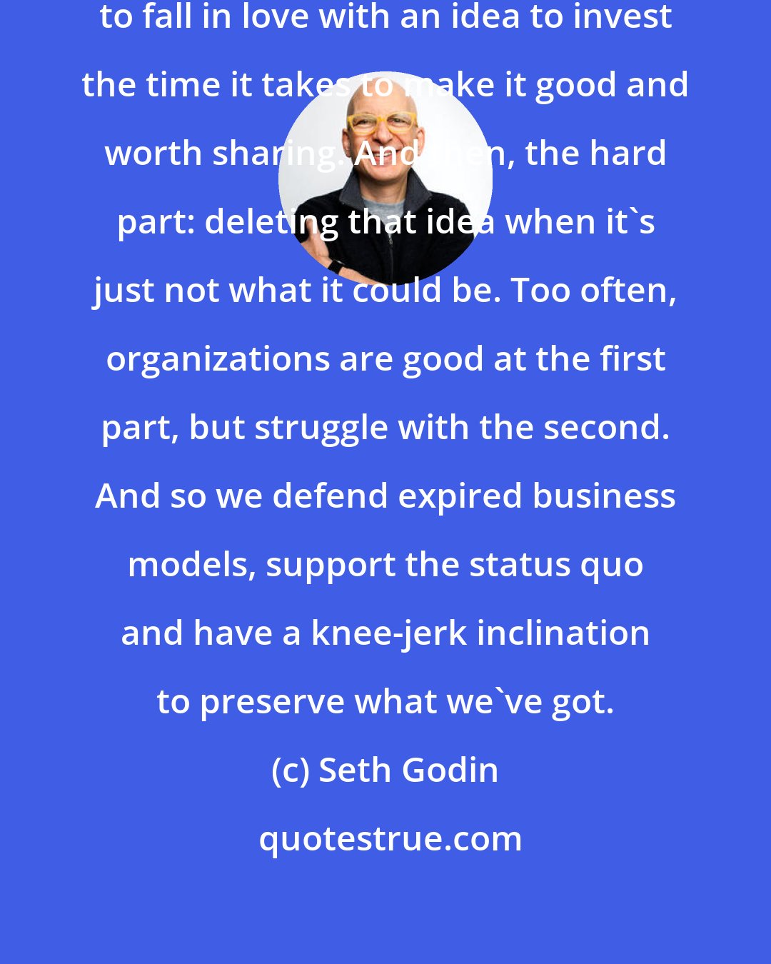 Seth Godin: I find that it's almost essential to fall in love with an idea to invest the time it takes to make it good and worth sharing. And then, the hard part: deleting that idea when it's just not what it could be. Too often, organizations are good at the first part, but struggle with the second. And so we defend expired business models, support the status quo and have a knee-jerk inclination to preserve what we've got.